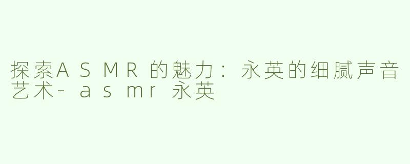 探索ASMR的魅力：永英的细腻声音艺术-asmr永英