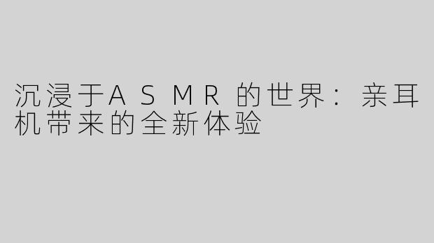 沉浸于ASMR的世界：亲耳机带来的全新体验