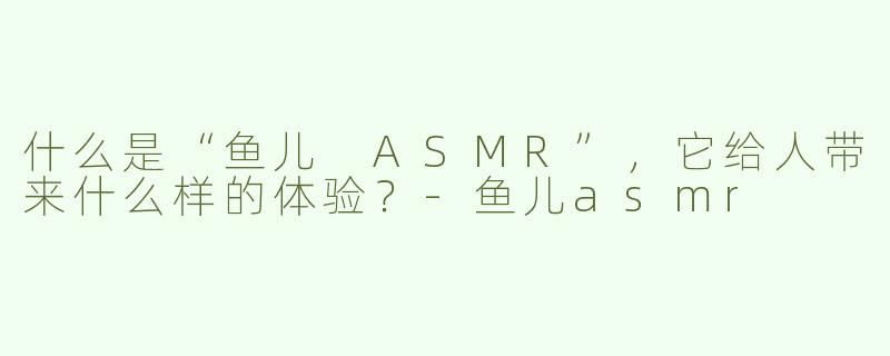 什么是“鱼儿 ASMR”，它给人带来什么样的体验？