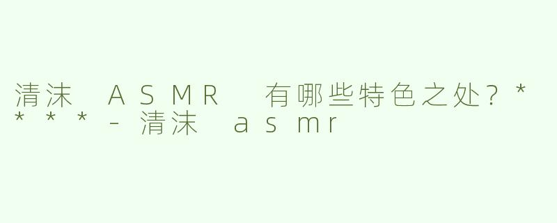 清沫 ASMR 有哪些特色之处？****