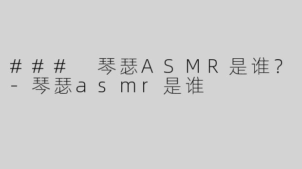### 琴瑟ASMR是谁？-琴瑟asmr是谁