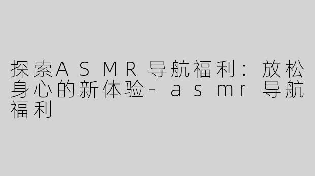 探索ASMR导航福利：放松身心的新体验-asmr导航福利