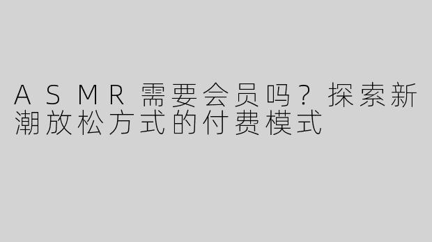 ASMR需要会员吗？探索新潮放松方式的付费模式