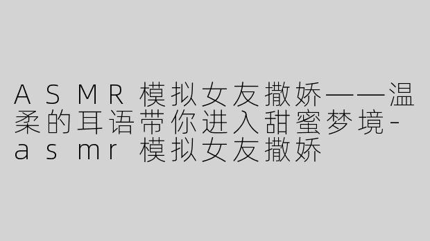 ASMR模拟女友撒娇——温柔的耳语带你进入甜蜜梦境-asmr模拟女友撒娇