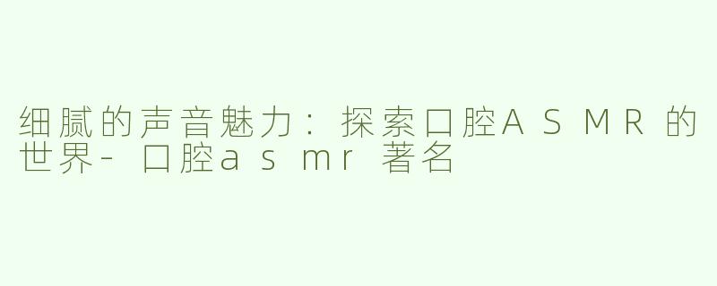 细腻的声音魅力：探索口腔ASMR的世界-口腔asmr著名
