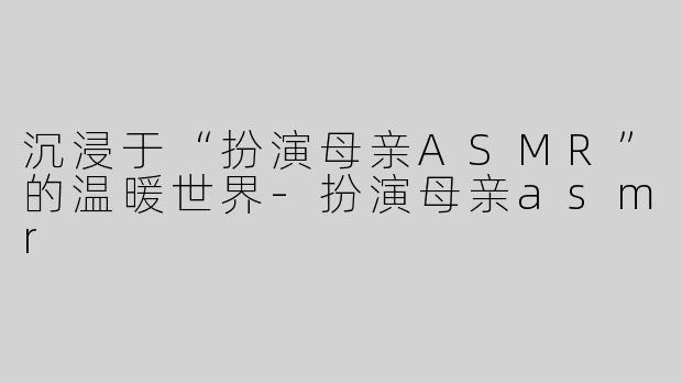 沉浸于“扮演母亲ASMR”的温暖世界-扮演母亲asmr