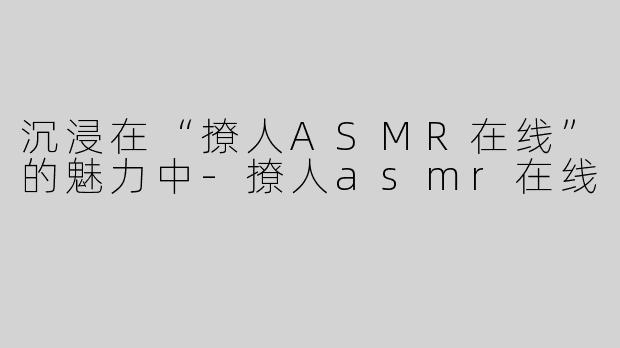 沉浸在“撩人ASMR在线”的魅力中-撩人asmr在线