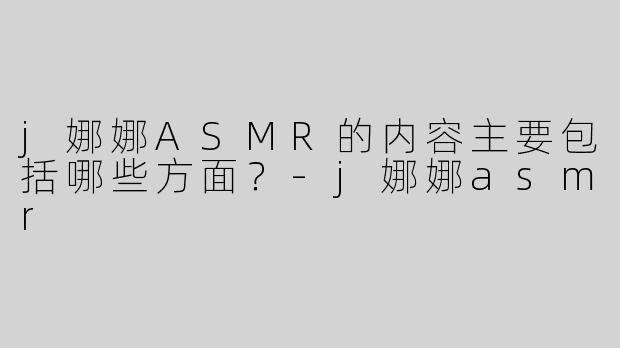j娜娜ASMR的内容主要包括哪些方面？