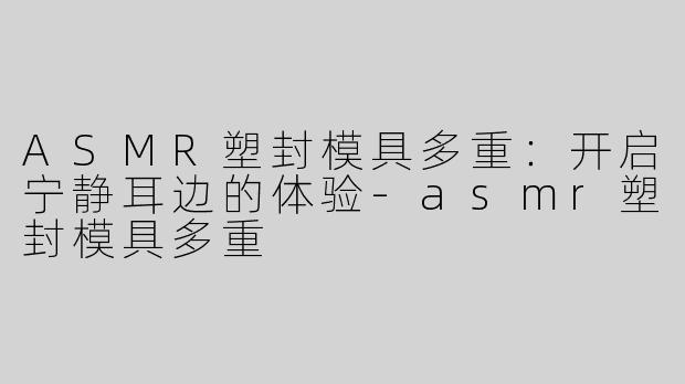ASMR塑封模具多重：开启宁静耳边的体验-asmr塑封模具多重