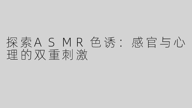 探索ASMR色诱：感官与心理的双重刺激