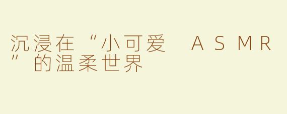 沉浸在“小可爱 ASMR”的温柔世界
