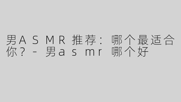 男ASMR推荐：哪个最适合你？