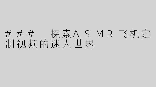 ### 探索ASMR飞机定制视频的迷人世界