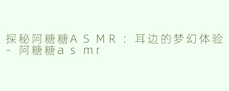 探秘阿糖糖ASMR：耳边的梦幻体验-阿糖糖asmr