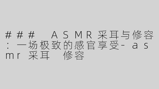 ### ASMR采耳与修容：一场极致的感官享受-asmr采耳 修容