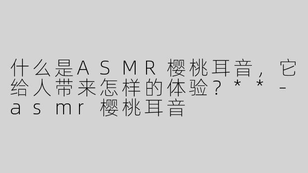 什么是ASMR樱桃耳音，它给人带来怎样的体验？**-asmr樱桃耳音