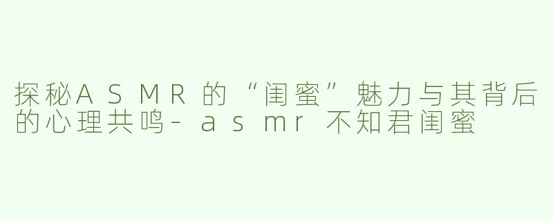 探秘ASMR的“闺蜜”魅力与其背后的心理共鸣-asmr不知君闺蜜