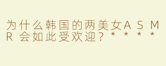 为什么韩国的两美女ASMR会如此受欢迎？****