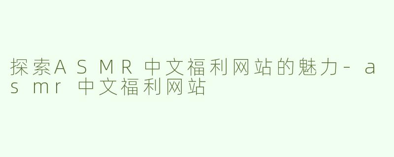 探索ASMR中文福利网站的魅力-asmr中文福利网站