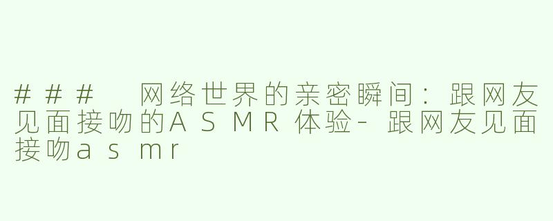 ### 网络世界的亲密瞬间：跟网友见面接吻的ASMR体验-跟网友见面接吻asmr