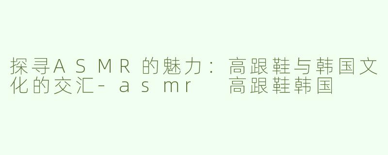 探寻ASMR的魅力：高跟鞋与韩国文化的交汇
