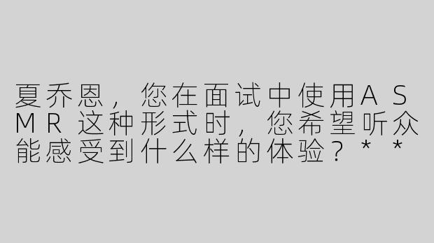 夏乔恩，您在面试中使用ASMR这种形式时，您希望听众能感受到什么样的体验？****