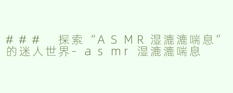 ### 探索“ASMR湿漉漉喘息”的迷人世界-asmr湿漉漉喘息