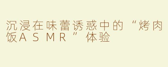 沉浸在味蕾诱惑中的“烤肉饭ASMR”体验