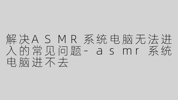 解决ASMR系统电脑无法进入的常见问题-asmr系统电脑进不去