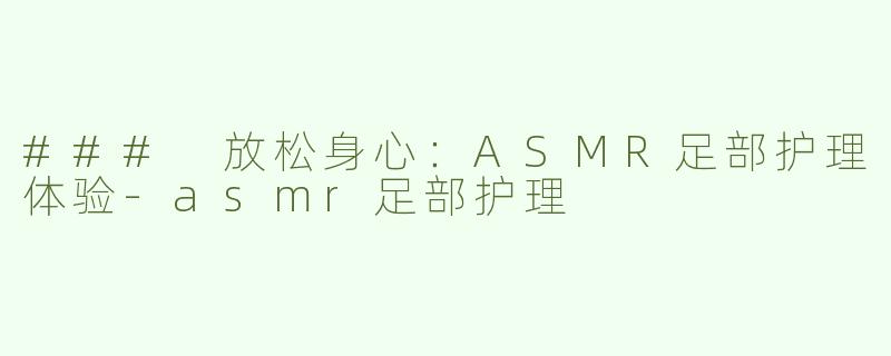 ### 放松身心：ASMR足部护理体验-asmr足部护理