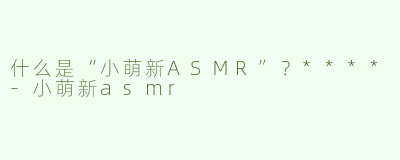 什么是“小萌新ASMR”？****