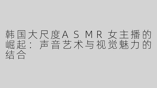 韩国大尺度ASMR女主播的崛起：声音艺术与视觉魅力的结合