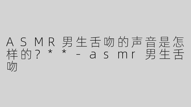 ASMR男生舌吻的声音是怎样的？**