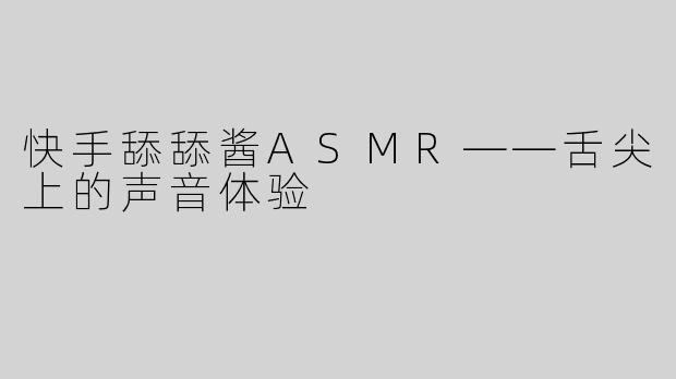 快手舔舔酱ASMR——舌尖上的声音体验