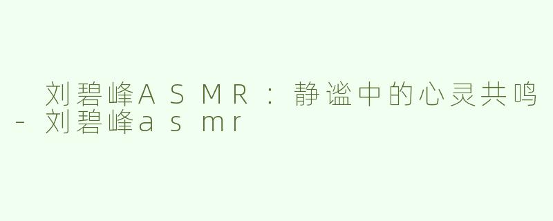  刘碧峰ASMR：静谧中的心灵共鸣-刘碧峰asmr