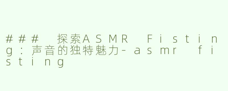 ### 探索ASMR Fisting：声音的独特魅力-asmr fisting