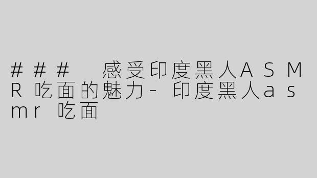### 感受印度黑人ASMR吃面的魅力-印度黑人asmr吃面