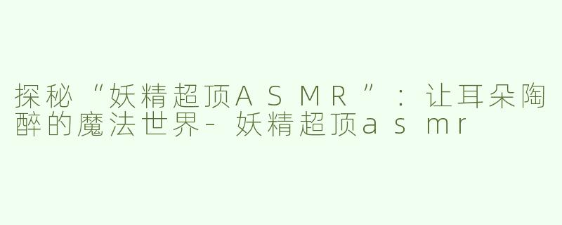 探秘“妖精超顶ASMR”：让耳朵陶醉的魔法世界-妖精超顶asmr