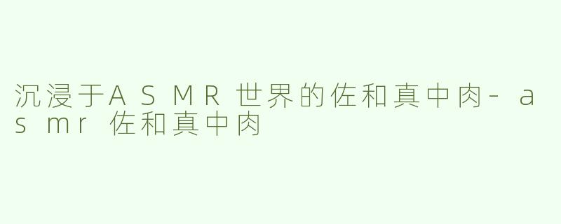 沉浸于ASMR世界的佐和真中肉-asmr佐和真中肉