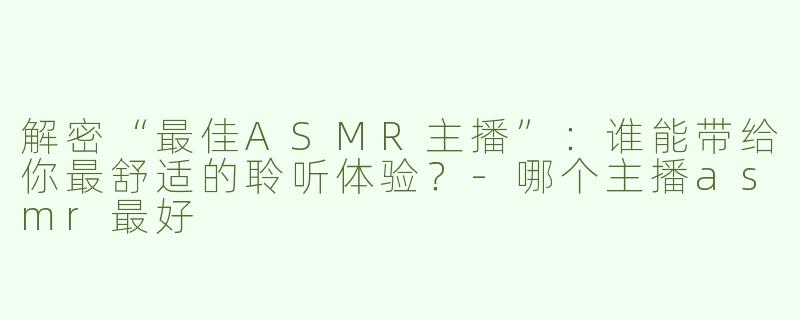 解密“最佳ASMR主播”：谁能带给你最舒适的聆听体验？-哪个主播asmr最好