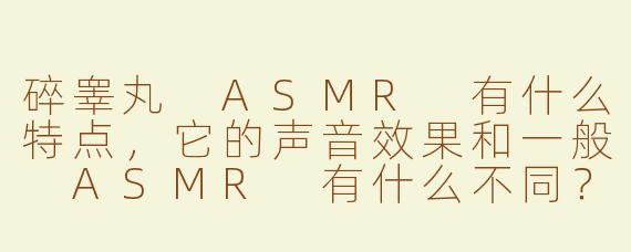 碎睾丸 ASMR 有什么特点，它的声音效果和一般 ASMR 有什么不同？