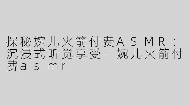 探秘婉儿火箭付费ASMR：沉浸式听觉享受-婉儿火箭付费asmr