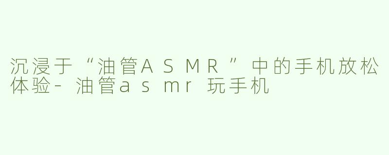 沉浸于“油管ASMR”中的手机放松体验-油管asmr玩手机