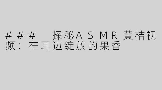 ### 探秘ASMR黄桔视频：在耳边绽放的果香