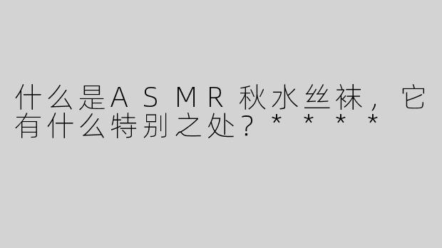 什么是ASMR秋水丝袜，它有什么特别之处？****