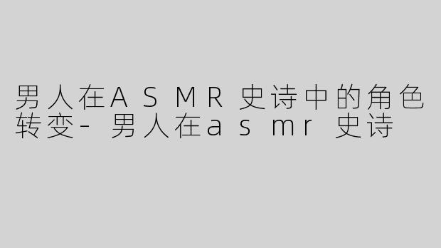 男人在ASMR史诗中的角色转变-男人在asmr史诗