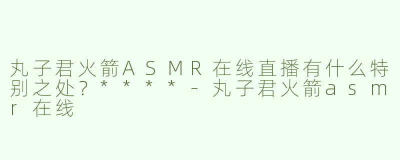 丸子君火箭ASMR在线直播有什么特别之处？****