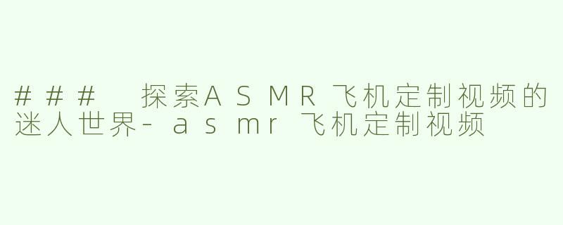 ### 探索ASMR飞机定制视频的迷人世界-asmr飞机定制视频