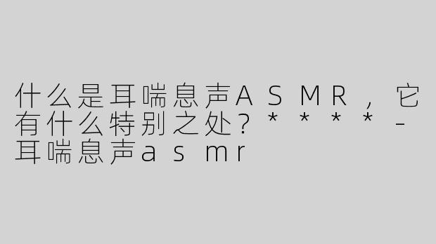 什么是耳喘息声ASMR，它有什么特别之处？****