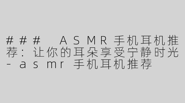 ### ASMR手机耳机推荐：让你的耳朵享受宁静时光-asmr手机耳机推荐